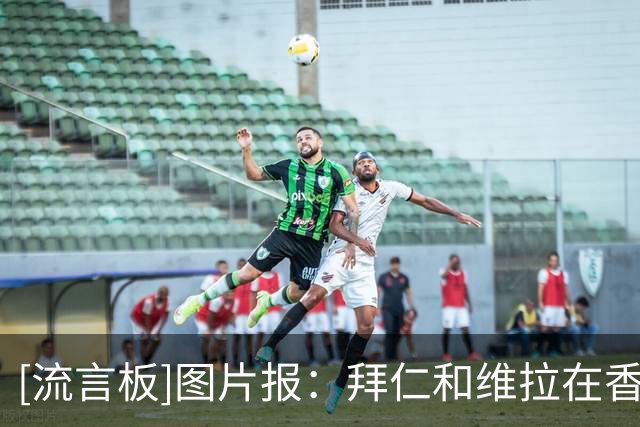 [流言板]图片报：拜仁和维拉在香港踢友谊赛，双方可就地谈帕利尼亚-国际足球-国际足球资讯-虎扑社区